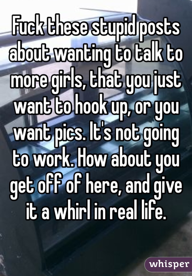 Fuck these stupid posts about wanting to talk to more girls, that you just want to hook up, or you want pics. It's not going to work. How about you get off of here, and give it a whirl in real life.