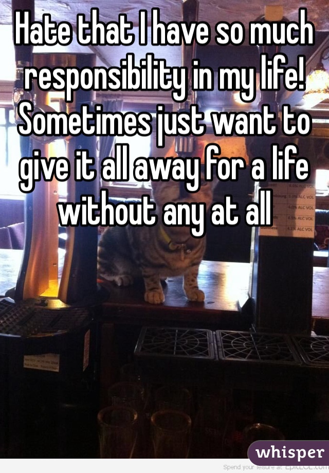 Hate that I have so much responsibility in my life! 
Sometimes just want to give it all away for a life without any at all