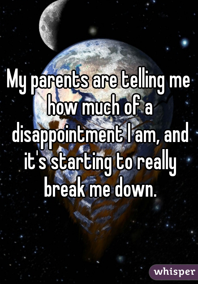 My parents are telling me how much of a disappointment I am, and it's starting to really break me down.