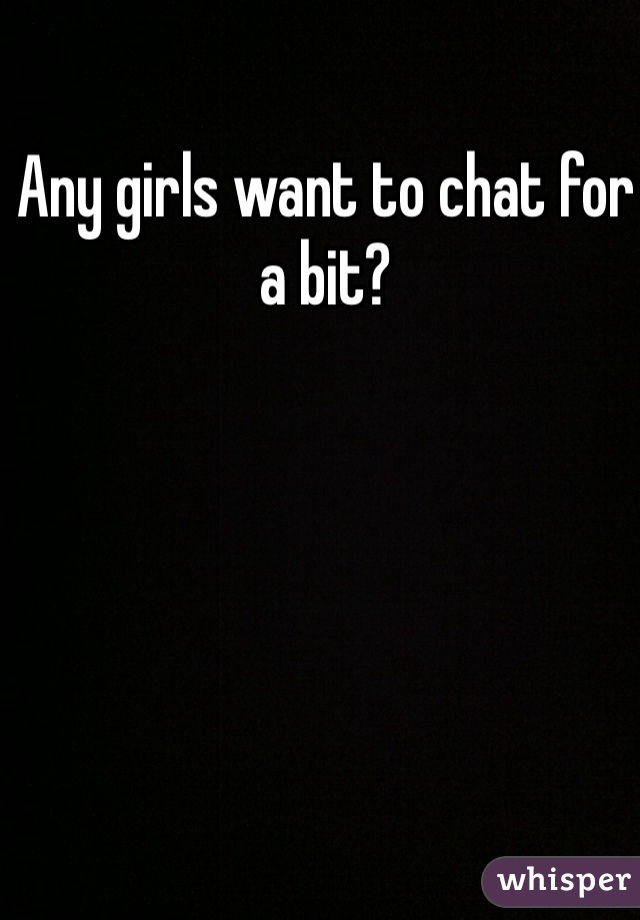 Any girls want to chat for a bit?