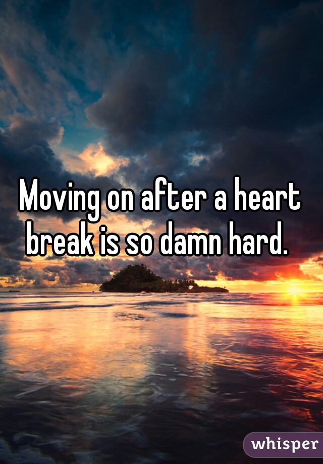 Moving on after a heart break is so damn hard.  