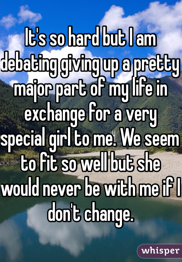 It's so hard but I am debating giving up a pretty major part of my life in exchange for a very special girl to me. We seem to fit so well but she would never be with me if I don't change. 