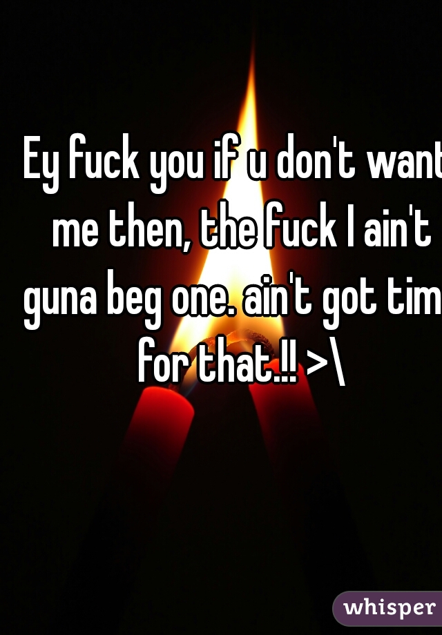 Ey fuck you if u don't want me then, the fuck I ain't guna beg one. ain't got time for that.!! >\