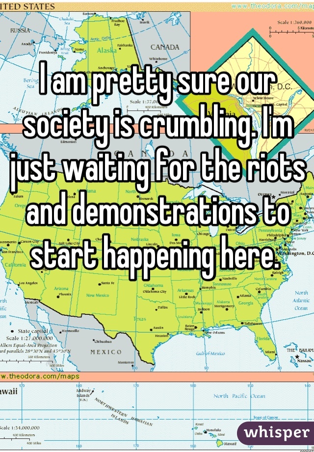 I am pretty sure our society is crumbling. I'm just waiting for the riots and demonstrations to start happening here. 
