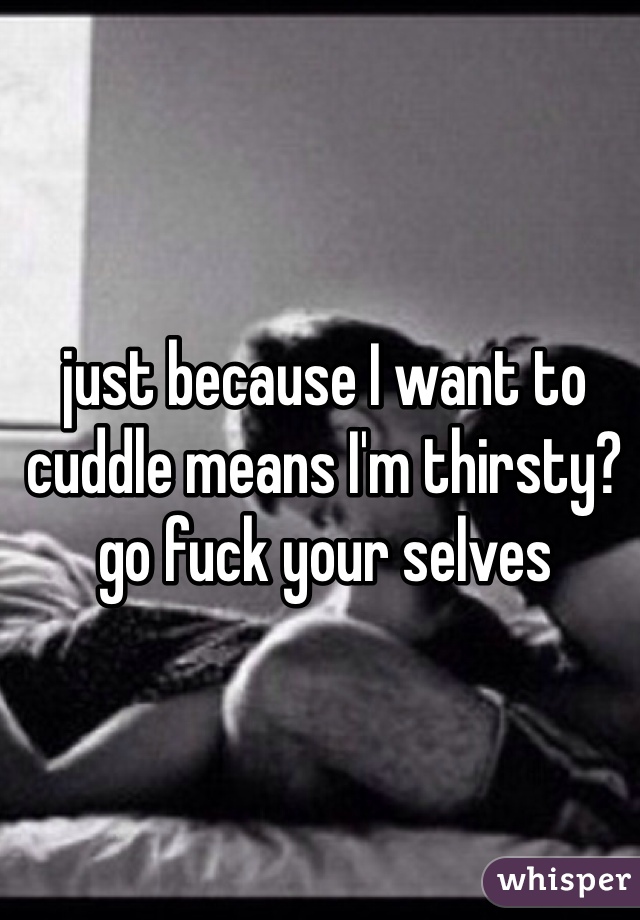 just because I want to cuddle means I'm thirsty? go fuck your selves 