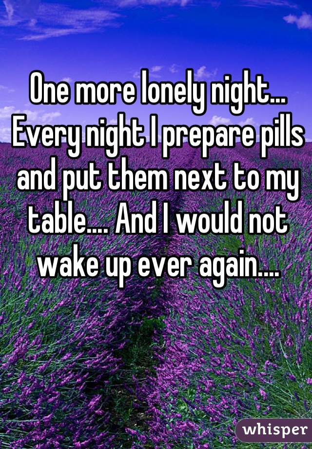 One more lonely night... Every night I prepare pills and put them next to my table.... And I would not wake up ever again....