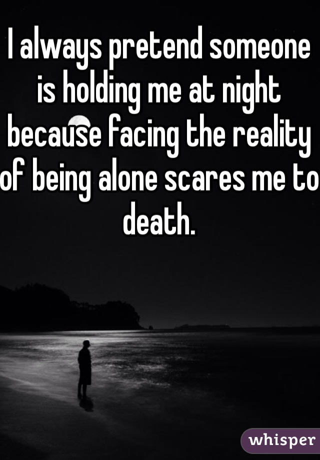 I always pretend someone is holding me at night because facing the reality of being alone scares me to death. 