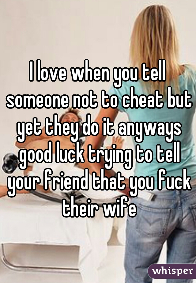 I love when you tell someone not to cheat but yet they do it anyways good luck trying to tell your friend that you fuck their wife