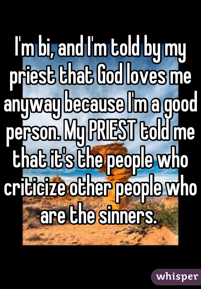 I'm bi, and I'm told by my priest that God loves me anyway because I'm a good person. My PRIEST told me that it's the people who criticize other people who are the sinners. 