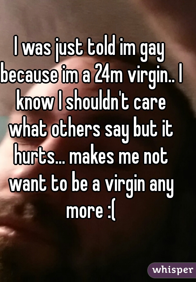 I was just told im gay because im a 24m virgin.. I know I shouldn't care what others say but it hurts... makes me not want to be a virgin any more :(