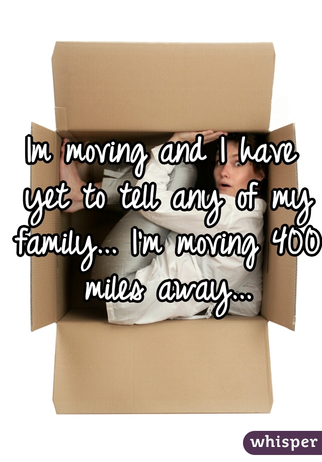 Im moving and I have yet to tell any of my family... I'm moving 400 miles away...