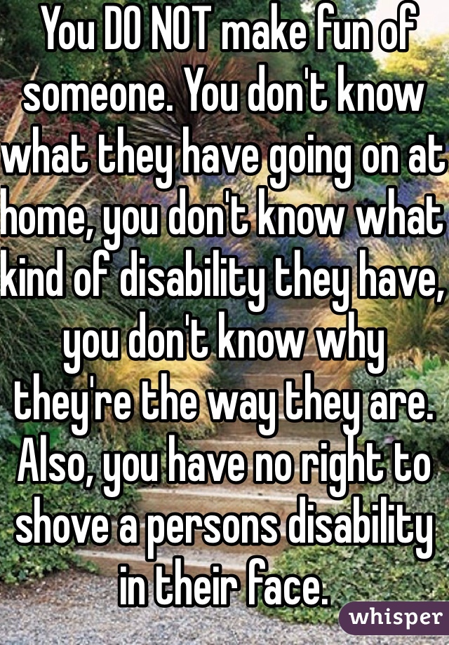  You DO NOT make fun of someone. You don't know what they have going on at home, you don't know what kind of disability they have, you don't know why they're the way they are. Also, you have no right to shove a persons disability in their face. 