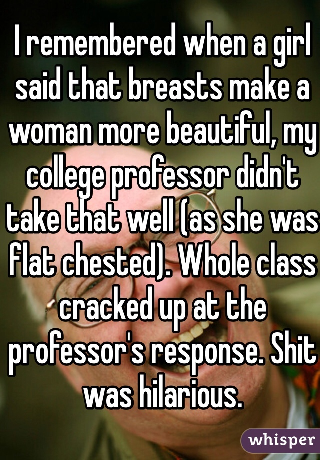 I remembered when a girl said that breasts make a woman more beautiful, my college professor didn't take that well (as she was flat chested). Whole class cracked up at the professor's response. Shit was hilarious.