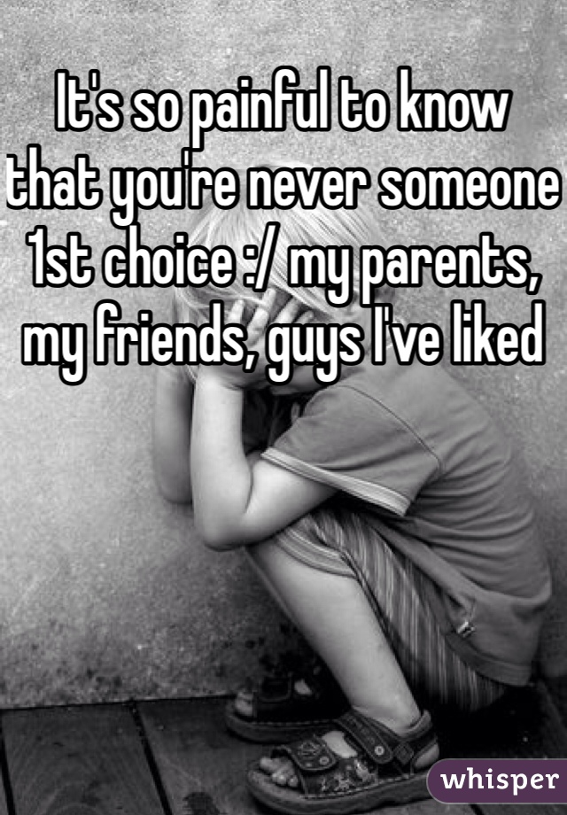 It's so painful to know that you're never someone 1st choice :/ my parents, my friends, guys I've liked 