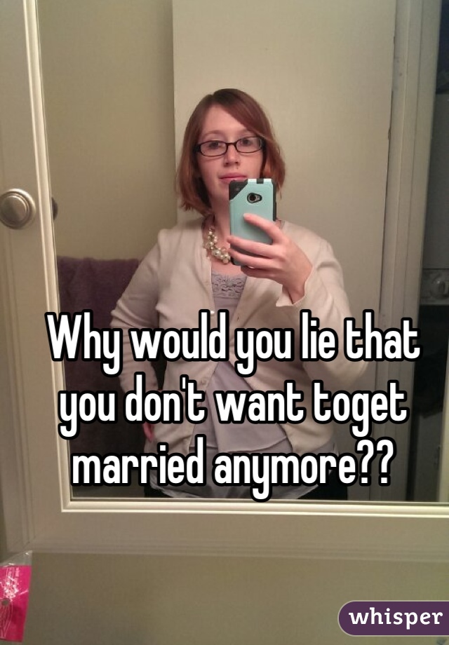 Why would you lie that you don't want toget married anymore??