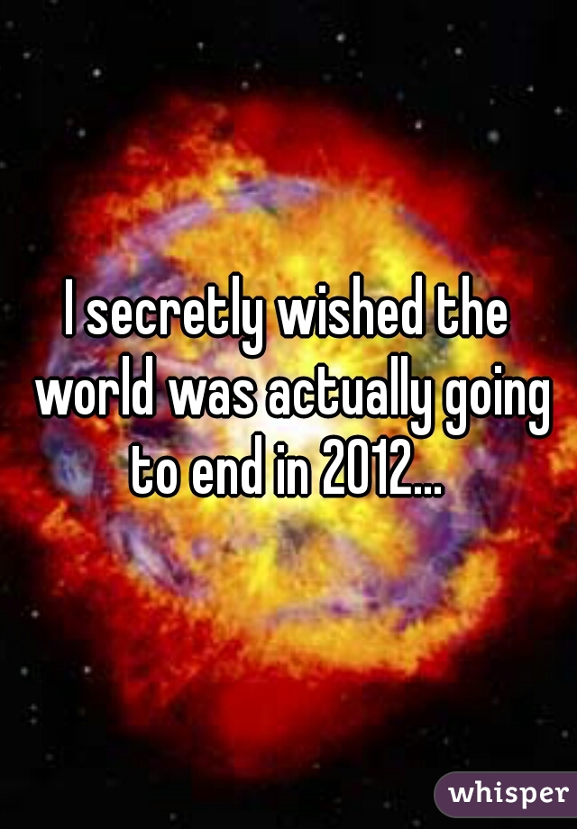 I secretly wished the world was actually going to end in 2012... 