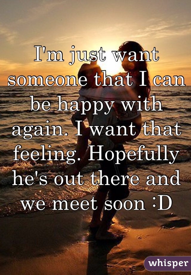 I'm just want someone that I can be happy with again. I want that feeling. Hopefully he's out there and we meet soon :D