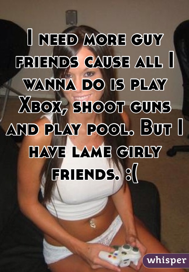 I need more guy friends cause all I wanna do is play Xbox, shoot guns and play pool. But I have lame girly friends. :( 