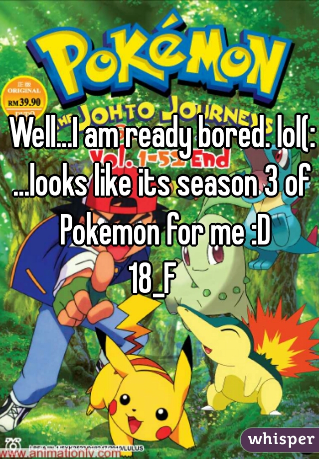 Well...I am ready bored. lol(:
...looks like its season 3 of Pokemon for me :D
18_F   