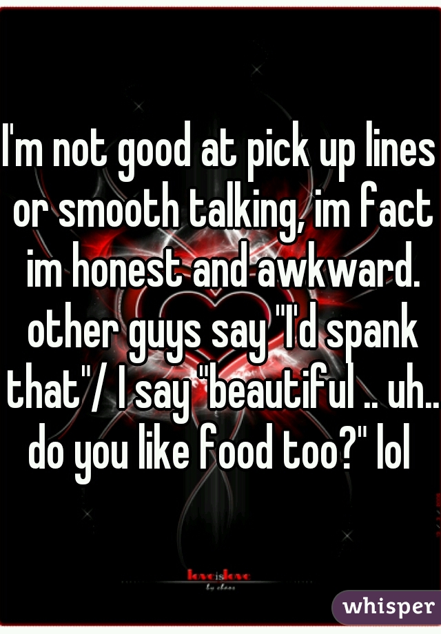 I'm not good at pick up lines or smooth talking, im fact im honest and awkward. other guys say "I'd spank that"/ I say "beautiful .. uh.. do you like food too?" lol 