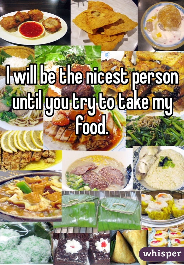 I will be the nicest person until you try to take my food. 