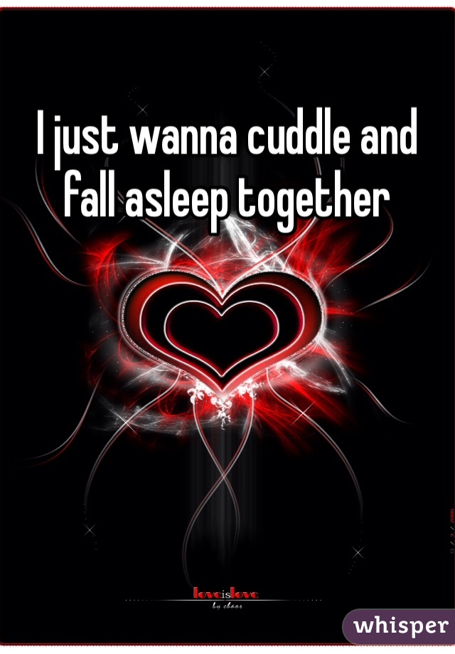 I just wanna cuddle and fall asleep together 
