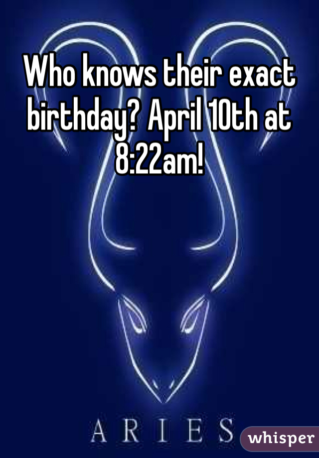 Who knows their exact birthday? April 10th at 8:22am! 