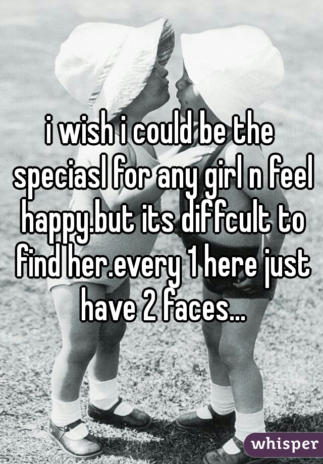 i wish i could be the speciasl for any girl n feel happy.but its diffcult to find her.every 1 here just have 2 faces...