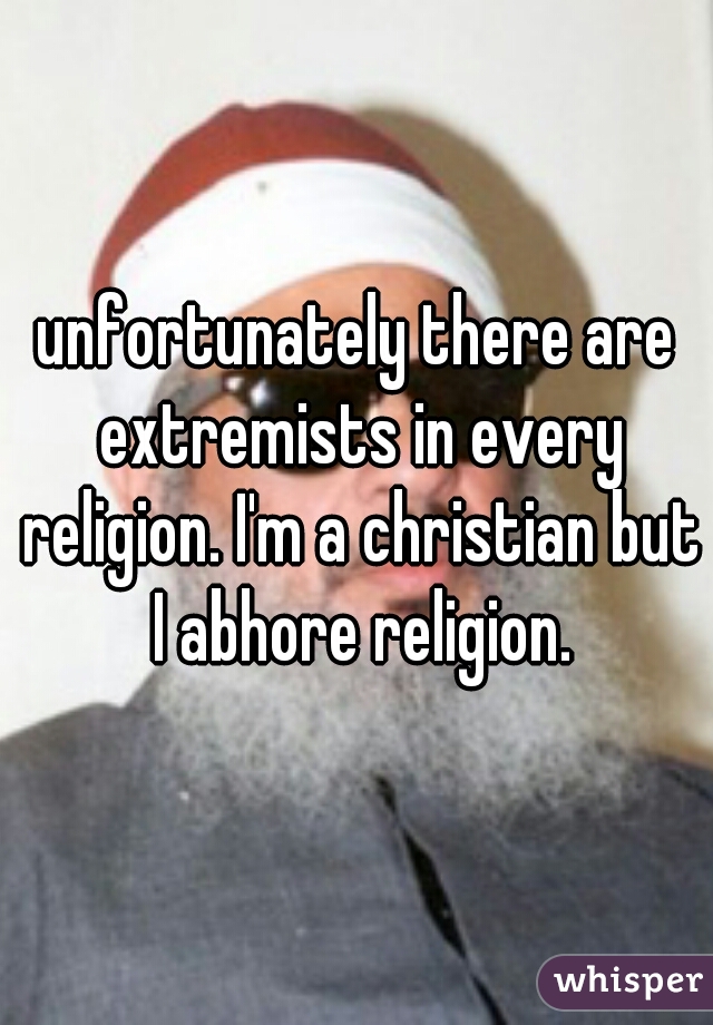 unfortunately there are extremists in every religion. I'm a christian but I abhore religion.