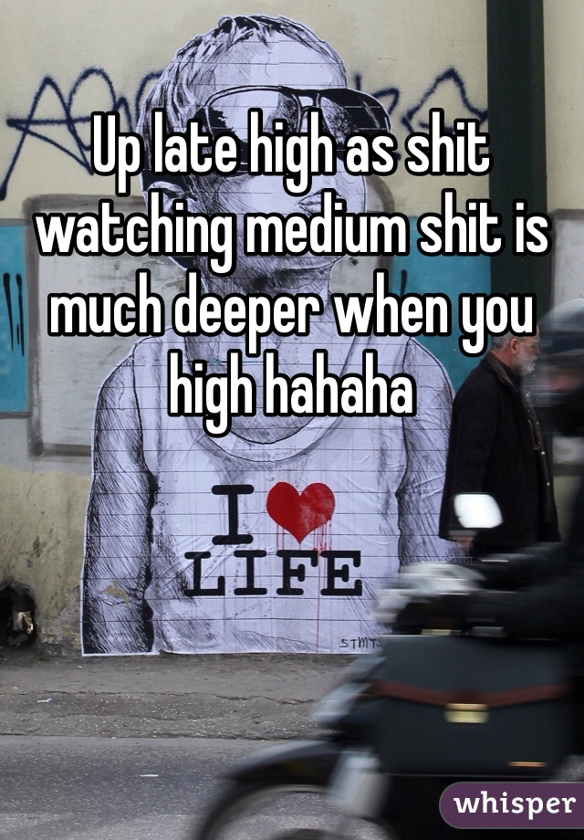 Up late high as shit watching medium shit is much deeper when you high hahaha