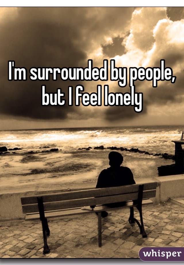 I'm surrounded by people, but I feel lonely
