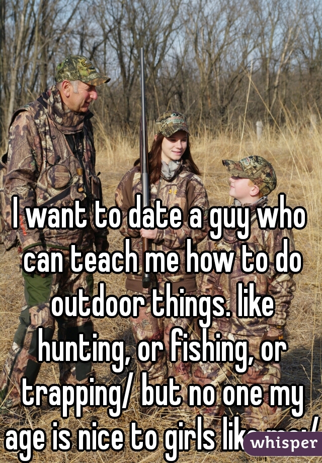 I want to date a guy who can teach me how to do outdoor things. like hunting, or fishing, or trapping/ but no one my age is nice to girls like me:/
