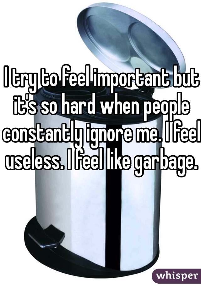 I try to feel important but it's so hard when people constantly ignore me. I feel useless. I feel like garbage. 