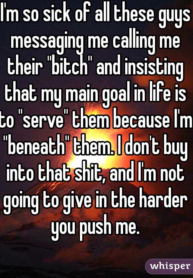 I'm so sick of all these guys messaging me calling me their "bitch" and insisting that my main goal in life is to "serve" them because I'm "beneath" them. I don't buy into that shit, and I'm not going to give in the harder you push me. 