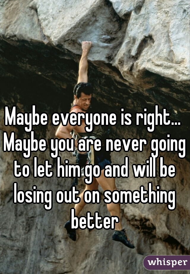 Maybe everyone is right... Maybe you are never going to let him go and will be losing out on something better
