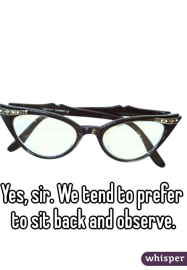 Yes, sir. We tend to prefer to sit back and observe.
