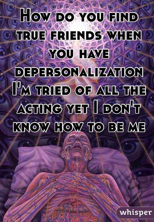 How do you find true friends when you have depersonalization I'm tried of all the acting yet I don't know how to be me