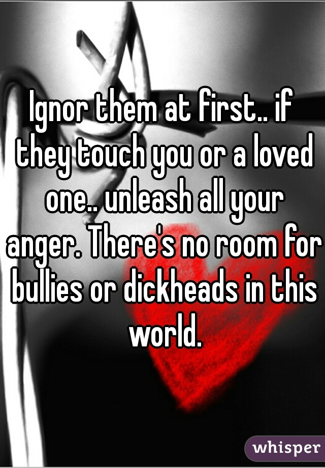 Ignor them at first.. if they touch you or a loved one.. unleash all your anger. There's no room for bullies or dickheads in this world.
