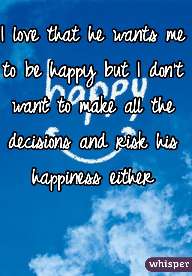 I love that he wants me to be happy but I don't want to make all the decisions and risk his happiness either