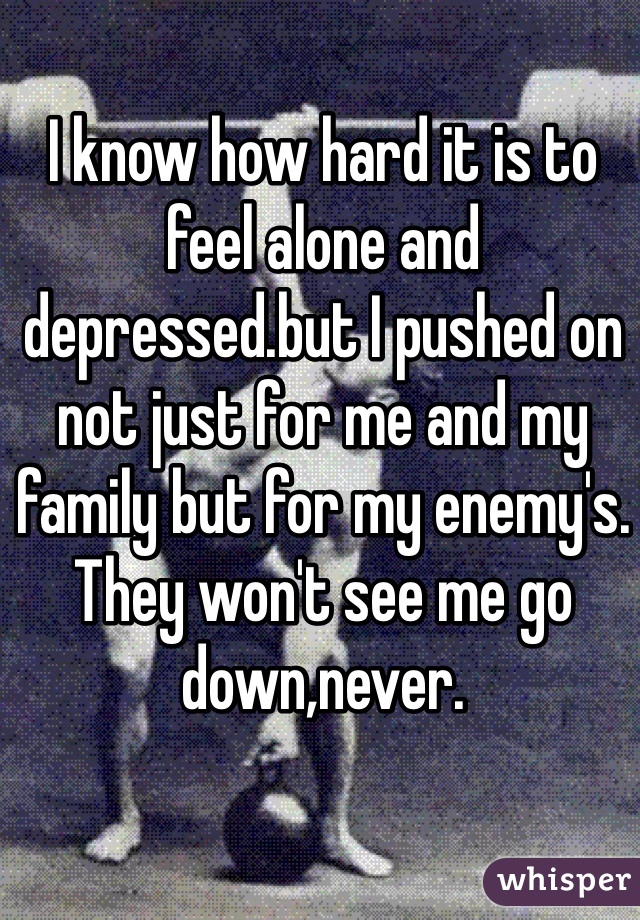 I know how hard it is to feel alone and depressed.but I pushed on not just for me and my family but for my enemy's. They won't see me go down,never.
