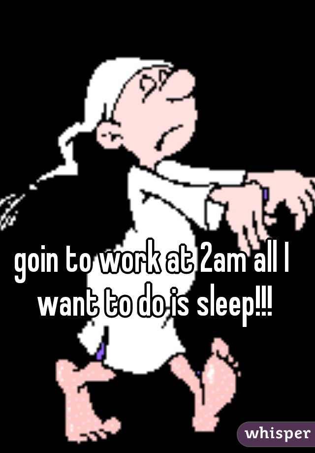 goin to work at 2am all I want to do is sleep!!!