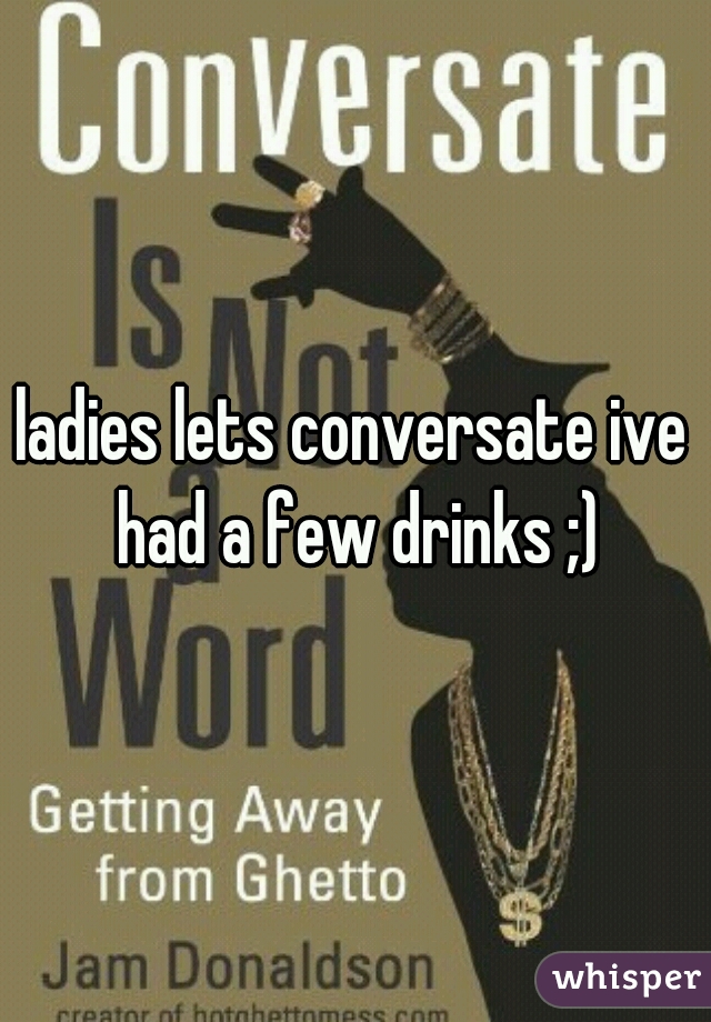 ladies lets conversate ive had a few drinks ;)