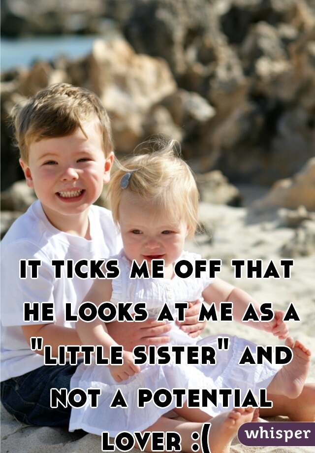 it ticks me off that he looks at me as a "little sister" and not a potential lover :( 