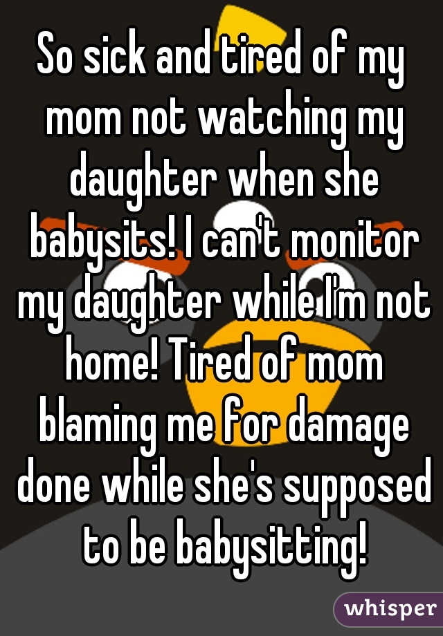 So sick and tired of my mom not watching my daughter when she babysits! I can't monitor my daughter while I'm not home! Tired of mom blaming me for damage done while she's supposed to be babysitting!