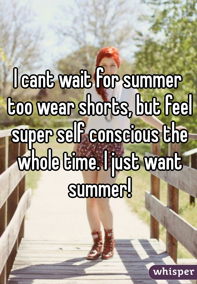 I cant wait for summer too wear shorts, but feel super self conscious the whole time. I just want summer!