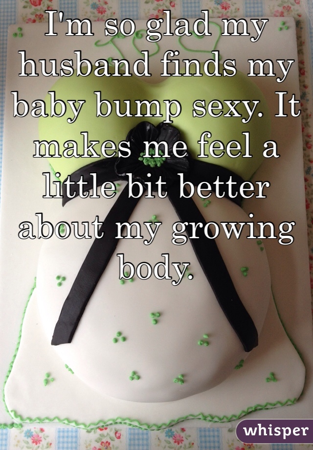 I'm so glad my husband finds my baby bump sexy. It makes me feel a little bit better about my growing body. 