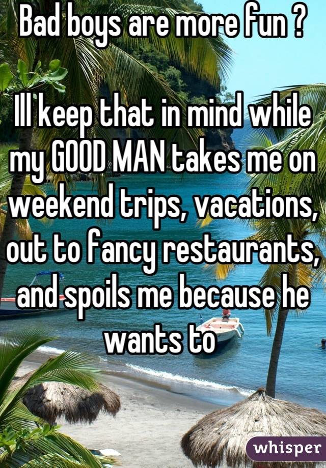 Bad boys are more fun ?

Ill keep that in mind while my GOOD MAN takes me on weekend trips, vacations, out to fancy restaurants, and spoils me because he wants to 