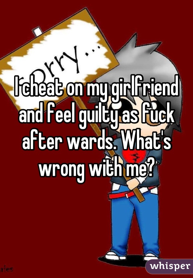 I cheat on my girlfriend and feel guilty as fuck after wards. What's wrong with me?