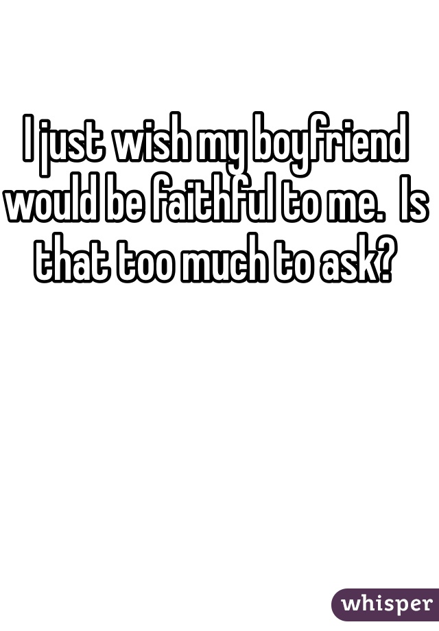 I just wish my boyfriend would be faithful to me.  Is that too much to ask?