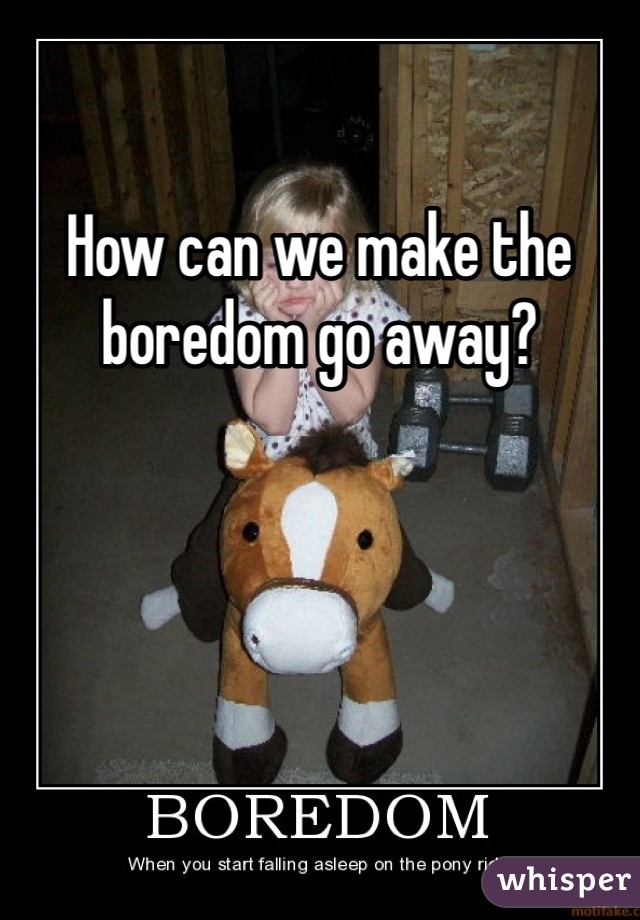 How can we make the boredom go away? 